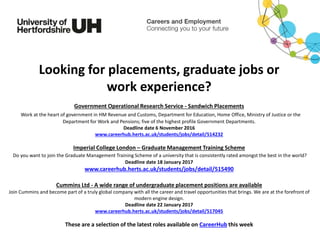 Looking for placements, graduate jobs or
work experience?
Government Operational Research Service - Sandwich Placements
Work at the heart of government in HM Revenue and Customs, Department for Education, Home Office, Ministry of Justice or the
Department for Work and Pensions; five of the highest profile Government Departments.
Deadline date 6 November 2016
www.careerhub.herts.ac.uk/students/jobs/detail/514232
Imperial College London – Graduate Management Training Scheme
Do you want to join the Graduate Management Training Scheme of a university that is consistently rated amongst the best in the world?
Deadline date 18 January 2017
www.careerhub.herts.ac.uk/students/jobs/detail/515490
Cummins Ltd - A wide range of undergraduate placement positions are available
Join Cummins and become part of a truly global company with all the career and travel opportunities that brings. We are at the forefront of
modern engine design.
Deadline date 22 January 2017
www.careerhub.herts.ac.uk/students/jobs/detail/517045
These are a selection of the latest roles available on CareerHub this week
 