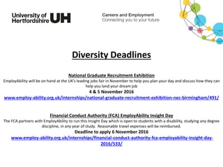 Diversity Deadlines
National Graduate Recruitment Exhibition
EmployAbility will be on hand at the UK’s leading jobs fair in November to help you plan your day and discuss how they can
help you land your dream job
4 & 5 November 2016
www.employ-ability.org.uk/internships/national-graduate-recruitment-exhibition-nec-birmingham/491/
Financial Conduct Authority (FCA) EmployAbility Insight Day
The FCA partners with EmployAbility to run this Insight Day which is open to students with a disability, studying any degree
discipline, in any year of study. Reasonable travel expenses will be reimbursed.
Deadline to apply 6 November 2016
www.employ-ability.org.uk/internships/financial-conduct-authority-fca-employability-insight-day-
2016/533/
 