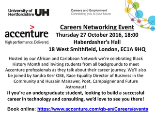 Careers Networking Event
Thursday 27 October 2016, 18:00
Haberdasher’s Hall
18 West Smithfield, London, EC1A 9HQ
Hosted by our African and Caribbean Network we’re celebrating Black
History Month and inviting students from all backgrounds to meet
Accenture professionals as they talk about their career journey. We’ll also
be joined by Sandra Kerr OBE, Race Equality Director of Business in the
Community and Hussain Manawer, Poet, Campaigner and Future
Astronaut!
If you’re an undergraduate student, looking to build a successful
career in technology and consulting, we’d love to see you there!
Book online: https://www.accenture.com/gb-en/Careers/events
 