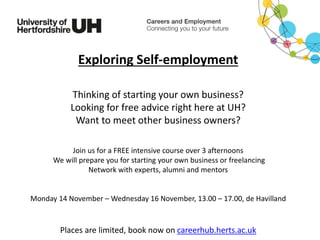 Exploring Self-employment
Thinking of starting your own business?
Looking for free advice right here at UH?
Want to meet other business owners?
Join us for a FREE intensive course over 3 afternoons
We will prepare you for starting your own business or freelancing
Network with experts, alumni and mentors
Monday 14 November – Wednesday 16 November, 13.00 – 17.00, de Havilland
Places are limited, book now on careerhub.herts.ac.uk
 