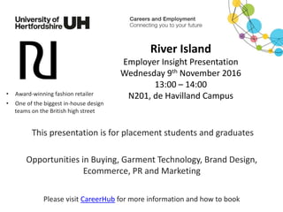 River Island
Employer Insight Presentation
Wednesday 9th November 2016
13:00 – 14:00
N201, de Havilland Campus
This presentation is for placement students and graduates
Please visit CareerHub for more information and how to book
• Award-winning fashion retailer
Opportunities in Buying, Garment Technology, Brand Design,
Ecommerce, PR and Marketing
• One of the biggest in-house design
teams on the British high street
 