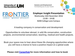 A leading company in conservation and development
Opportunities to volunteer abroad, in wild life conservation, construction
projects, environmental conservation, teaching, medical and health projects.
Book your space now to hear about these life changing opportunities where
you will have a chance to have a positive impact on a global scale
Please visit CareerHub for more information and how to book
Employer Insight Presentation
Wednesday 16th November 2016
13:00 – 14:00
B200 College Lane Campus
 