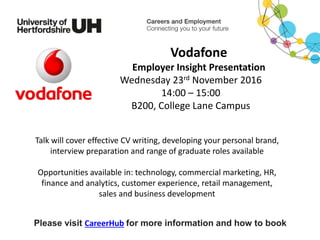 Talk will cover effective CV writing, developing your personal brand,
interview preparation and range of graduate roles available
Opportunities available in: technology, commercial marketing, HR,
finance and analytics, customer experience, retail management,
sales and business development
Please visit CareerHub for more information and how to book
Vodafone
Employer Insight Presentation
Wednesday 23rd November 2016
14:00 – 15:00
B200, College Lane Campus
 