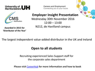 Recruiting experienced Sales Support staff for
the corporate sales department
Please visit CareerHub for more information and how to book
Employer Insight Presentation
Wednesday 30th November 2016
12:00 – 13:00
N212, de Havilland campusAwarded in 2015 for
‘Distributor of the Year’
Open to all students
The largest independent value-added distributor in the UK and Ireland
 