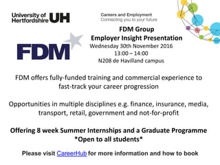 FDM offers fully-funded training and commercial experience to
fast-track your career progression
Opportunities in multiple disciplines e.g. finance, insurance, media,
transport, retail, government and not-for-profit
Offering 8 week Summer Internships and a Graduate Programme
*Open to all students*
Please visit CareerHub for more information and how to book
FDM Group
Employer Insight Presentation
Wednesday 30th November 2016
13:00 – 14:00
N208 de Havilland campus
 