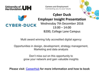 Multi award winning fully accredited digital agency
Opportunities in design, development, strategy management,
Marketing and data analysis
Don’t miss out on this opportunity to
grow your network and gain valuable insights
Please visit CareerHub for more information and how to book
Cyber Duck
Employer Insight Presentation
Wednesday 7th December 2016
13:00 – 14:00
B200, College Lane Campus
 