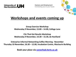 Workshops and events coming up
Group Exercise Workshop
Wednesday 9 November, 13.00 – 14.00, College Lane
CVs That Get Results Workshop
Wednesday 9 November, 14.30 – 15.30, de Havilland
Enterprise Informal Networking Coffee Morning - November
Thursday 10 November, 10.30 – 12.00, Incubation Centre, Maclaurin Building
Book your place via careerhub.herts.ac.uk
 