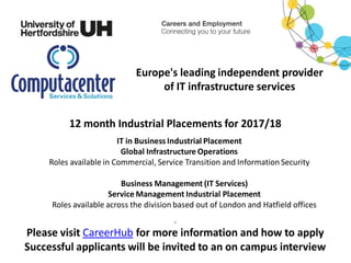Europe's leading independent provider
of IT infrastructure services
12 month Industrial Placements for 2017/18
IT in Business Industrial Placement
Global Infrastructure Operations
Roles available in Commercial, Service Transition and Information Security
Business Management (IT Services)
Service Management Industrial Placement
Roles available across the division based out of London and Hatfield offices
.
Please visit CareerHub for more information and how to apply
Successful applicants will be invited to an on campus interview
 