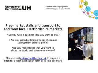 Free market stalls and transport to
and from local Hertfordshire markets
• Do you have a business idea you want to trial?
• Are you skilled at finding things cheap and
selling them on for a profit?
•Do you make things that you want to
show the world and earn some money?
Please email enterprise@herts.ac.uk to request a
Pitch for a Pitch application form or to find out more
 