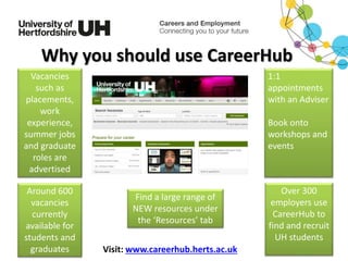 Visit: www.careerhub.herts.ac.uk
Vacancies
such as
placements,
work
experience,
summer jobs
and graduate
roles are
advertised
Around 600
vacancies
currently
available for
students and
graduates
1:1
appointments
with an Adviser
Book onto
workshops and
events
Why you should use CareerHub
Find a large range of
NEW resources under
the ‘Resources’ tab
Over 300
employers use
CareerHub to
find and recruit
UH students
 
