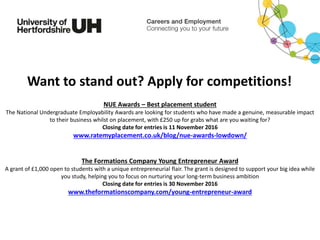 NUE Awards – Best placement student
The National Undergraduate Employability Awards are looking for students who have made a genuine, measurable impact
to their business whilst on placement, with £250 up for grabs what are you waiting for?
Closing date for entries is 11 November 2016
www.ratemyplacement.co.uk/blog/nue-awards-lowdown/
The Formations Company Young Entrepreneur Award
A grant of £1,000 open to students with a unique entrepreneurial flair. The grant is designed to support your big idea while
you study, helping you to focus on nurturing your long-term business ambition
Closing date for entries is 30 November 2016
www.theformationscompany.com/young-entrepreneur-award
Want to stand out? Apply for competitions!
 