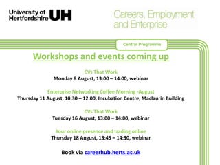 Workshops and events coming up
CVs That Work
Monday 8 August, 13:00 – 14:00, webinar
Enterprise Networking Coffee Morning -August
Thursday 11 August, 10:30 – 12:00, Incubation Centre, Maclaurin Building
CVs That Work
Tuesday 16 August, 13:00 – 14:00, webinar
Your online presence and trading online
Thursday 18 August, 13:45 – 14:30, webinar
Book via careerhub.herts.ac.uk
Central Programme
 