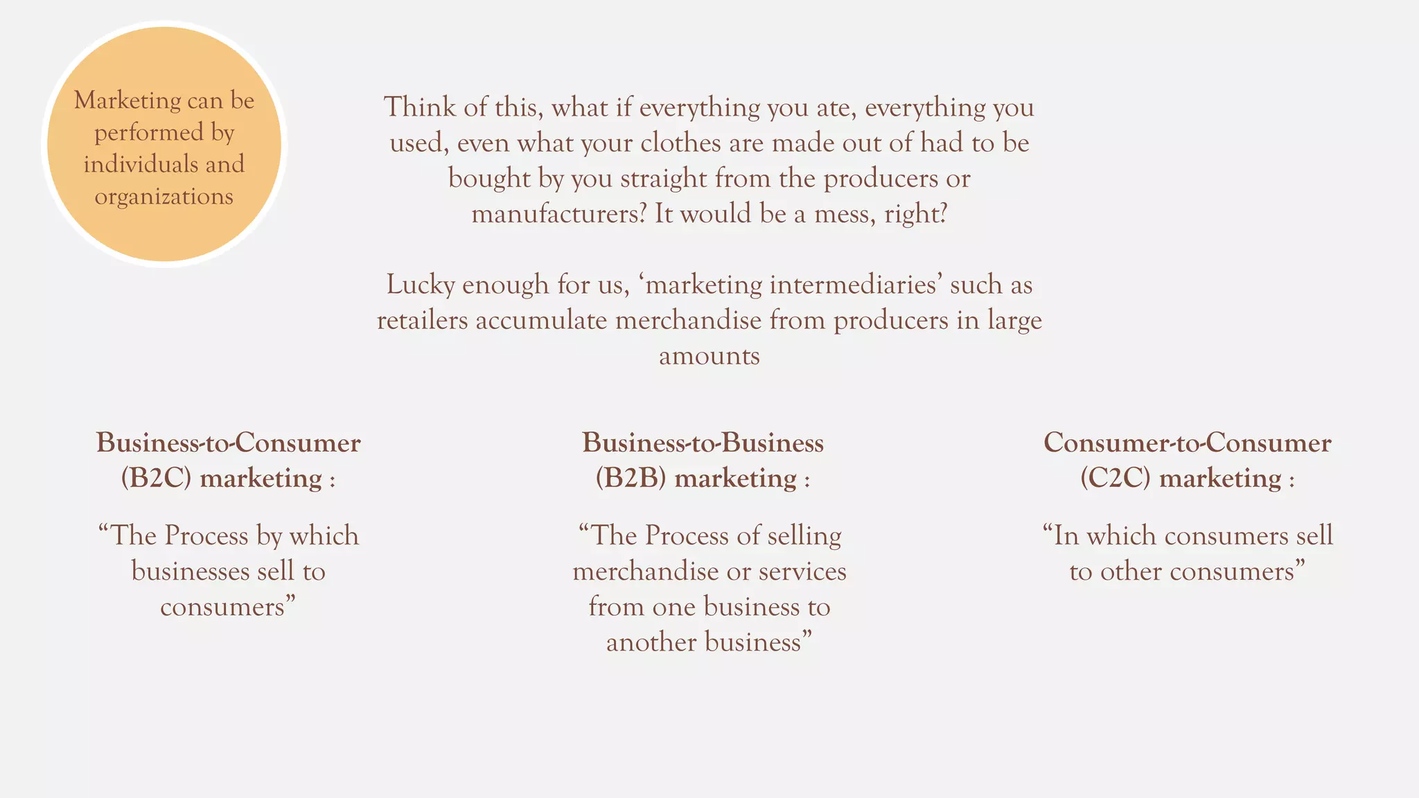 Marketing can be
performed by
individuals and
organizations
Think of this, what if everything you ate, everything you
used, even what your clothes are made out of had to be
bought by you straight from the producers or
manufacturers? It would be a mess, right?
Lucky enough for us, ‘marketing intermediaries’ such as
retailers accumulate merchandise from producers in large
amounts
Business-to-Consumer
(B2C) marketing :
Business-to-Business
(B2B) marketing :
Consumer-to-Consumer
(C2C) marketing :
“The Process by which
businesses sell to
consumers”
“The Process of selling
merchandise or services
from one business to
another business”
“In which consumers sell
to other consumers”
 