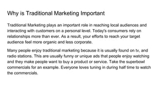 Why is Traditional Marketing Important
Traditional Marketing plays an important role in reaching local audiences and
interacting with customers on a personal level. Today's consumers rely on
relationships more than ever. As a result, your efforts to reach your target
audience feel more organic and less corporate.
Many people enjoy traditional marketing because it is usually found on tv, and
radio stations. This are usually funny or unique ads that people enjoy watching
and they make people want to buy a product or service. Take the superbowl
commercials for an example. Everyone loves tuning in during half time to watch
the commercials.
 