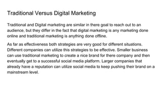 Traditional Versus Digital Marketing
Traditional and Digital marketing are similar in there goal to reach out to an
audience, but they differ in the fact that digital marketing is any marketing done
online and traditional marketing is anything done offline.
As far as effectiveness both strategies are very good for different situations.
Different companies can utilize this strategies to be effective. Smaller business
can use traditional marketing to create a nice brand for there company and then
eventually get to a successful social media platform. Larger companies that
already have a reputation can utilize social media to keep pushing their brand on a
mainstream level.
 