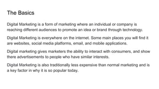 The Basics
Digital Marketing is a form of marketing where an individual or company is
reaching different audiences to promote an idea or brand through technology.
Digital Marketing is everywhere on the internet. Some main places you will find it
are websites, social media platforms, email, and mobile applications.
Digital marketing gives marketers the ability to interact with consumers, and show
there advertisements to people who have similar interests.
Digital Marketing is also traditionally less expensive than normal marketing and is
a key factor in why it is so popular today.
 