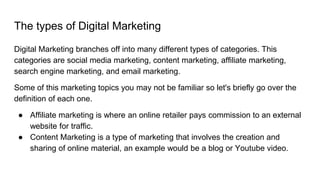 The types of Digital Marketing
Digital Marketing branches off into many different types of categories. This
categories are social media marketing, content marketing, affiliate marketing,
search engine marketing, and email marketing.
Some of this marketing topics you may not be familiar so let's briefly go over the
definition of each one.
● Affiliate marketing is where an online retailer pays commission to an external
website for traffic.
● Content Marketing is a type of marketing that involves the creation and
sharing of online material, an example would be a blog or Youtube video.
 