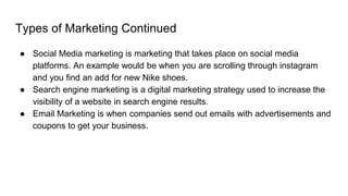Types of Marketing Continued
● Social Media marketing is marketing that takes place on social media
platforms. An example would be when you are scrolling through instagram
and you find an add for new Nike shoes.
● Search engine marketing is a digital marketing strategy used to increase the
visibility of a website in search engine results.
● Email Marketing is when companies send out emails with advertisements and
coupons to get your business.
 
