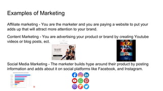Examples of Marketing
Affiliate marketing - You are the marketer and you are paying a website to put your
adds up that will attract more attention to your brand.
Content Marketing - You are advertising your product or brand by creating Youtube
videos or blog posts, ect.
Social Media Marketing - The marketer builds hype around their product by posting
information and adds about it on social platforms like Facebook, and Instagram.
 