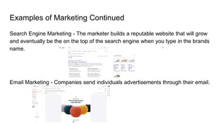 Examples of Marketing Continued
Search Engine Marketing - The marketer builds a reputable website that will grow
and eventually be the on the top of the search engine when you type in the brands
name.
Email Marketing - Companies send individuals advertisements through their email.
 