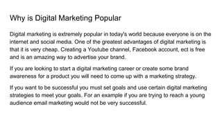 Why is Digital Marketing Popular
Digital marketing is extremely popular in today's world because everyone is on the
internet and social media. One of the greatest advantages of digital marketing is
that it is very cheap. Creating a Youtube channel, Facebook account, ect is free
and is an amazing way to advertise your brand.
If you are looking to start a digital marketing career or create some brand
awareness for a product you will need to come up with a marketing strategy.
If you want to be successful you must set goals and use certain digital marketing
strategies to meet your goals. For an example if you are trying to reach a young
audience email marketing would not be very successful.
 