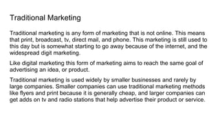 Traditional Marketing
Traditional marketing is any form of marketing that is not online. This means
that print, broadcast, tv, direct mail, and phone. This marketing is still used to
this day but is somewhat starting to go away because of the internet, and the
widespread digit marketing.
Like digital marketing this form of marketing aims to reach the same goal of
advertising an idea, or product.
Traditional marketing is used widely by smaller businesses and rarely by
large companies. Smaller companies can use traditional marketing methods
like flyers and print because it is generally cheap, and larger companies can
get adds on tv and radio stations that help advertise their product or service.
 