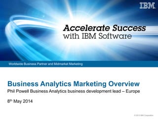 © 2013 IBM Corporation
Worldwide Business Partner and Midmarket Marketing
Business Analytics Marketing Overview
Phil Powell Business Analytics business development lead – Europe
8th May 2014
 
