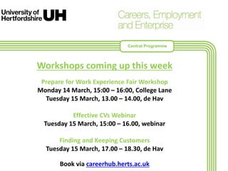 Workshops coming up this week
Prepare for Work Experience Fair Workshop
Monday 14 March, 15:00 – 16:00, College Lane
Tuesday 15 March, 13.00 – 14.00, de Hav
Effective CVs Webinar
Tuesday 15 March, 15:00 – 16.00, webinar
Finding and Keeping Customers
Tuesday 15 March, 17.00 – 18.30, de Hav
Book via careerhub.herts.ac.uk
Central Programme
 