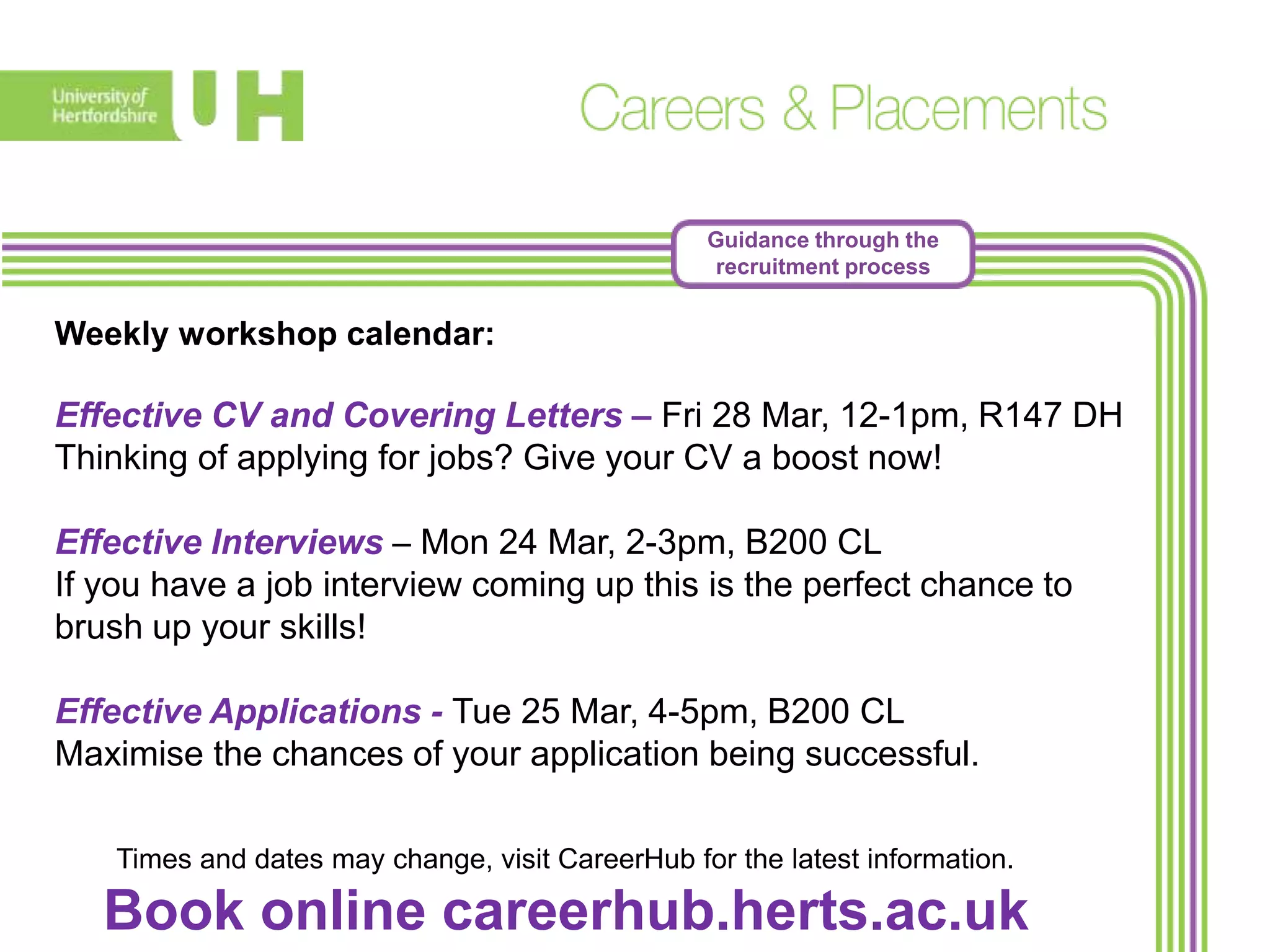 Guidance through the
recruitment process
Weekly workshop calendar:
Effective CV and Covering Letters – Fri 28 Mar, 12-1pm, R147 DH
Thinking of applying for jobs? Give your CV a boost now!
Effective Interviews – Mon 24 Mar, 2-3pm, B200 CL
If you have a job interview coming up this is the perfect chance to
brush up your skills!
Effective Applications - Tue 25 Mar, 4-5pm, B200 CL
Maximise the chances of your application being successful.
Times and dates may change, visit CareerHub for the latest information.
Book online careerhub.herts.ac.uk
 