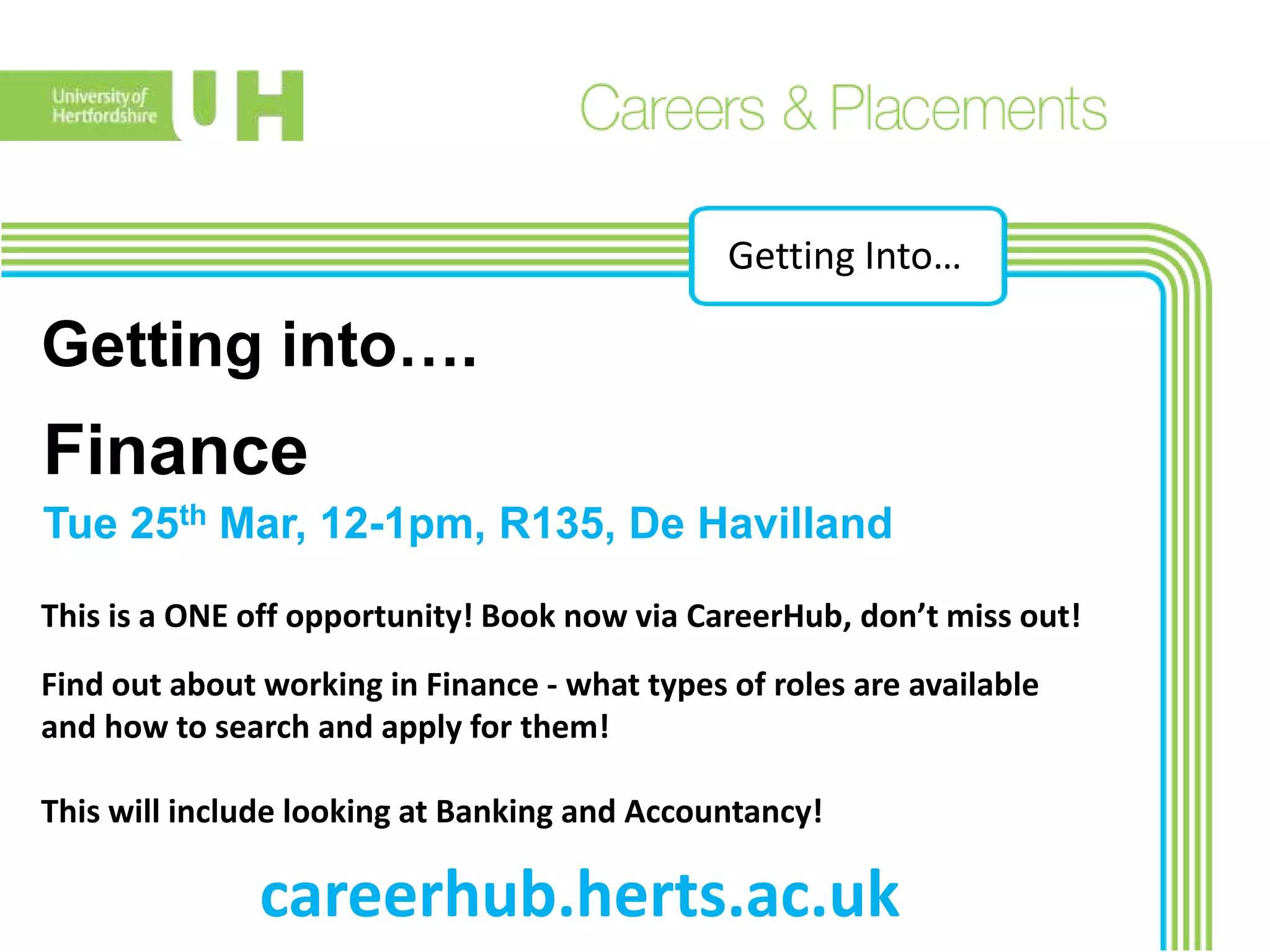 Getting Into…
Getting into….
Find out about working in Finance - what types of roles are available
and how to search and apply for them!
This will include looking at Banking and Accountancy!
Finance
Tue 25th Mar, 12-1pm, R135, De Havilland
This is a ONE off opportunity! Book now via CareerHub, don’t miss out!
careerhub.herts.ac.uk
 