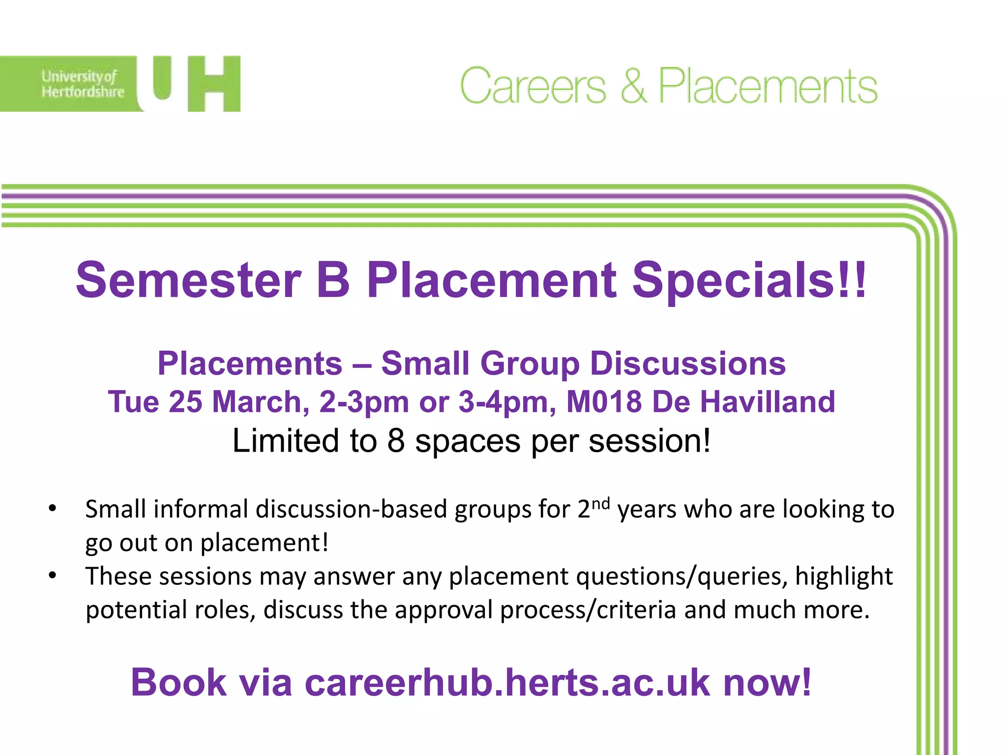 Semester B Placement Specials!!
Placements – Small Group Discussions
Tue 25 March, 2-3pm or 3-4pm, M018 De Havilland
Limited to 8 spaces per session!
• Small informal discussion-based groups for 2nd years who are looking to
go out on placement!
• These sessions may answer any placement questions/queries, highlight
potential roles, discuss the approval process/criteria and much more.
Book via careerhub.herts.ac.uk now!
 