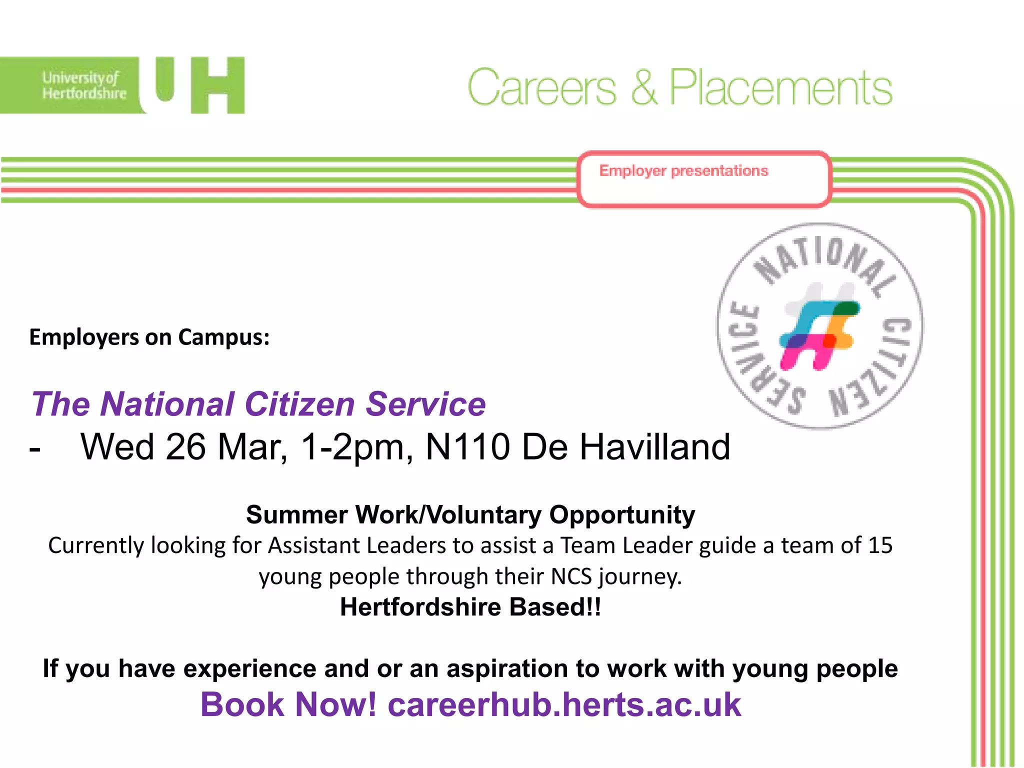 Employers on Campus:
The National Citizen Service
- Wed 26 Mar, 1-2pm, N110 De Havilland
Summer Work/Voluntary Opportunity
Currently looking for Assistant Leaders to assist a Team Leader guide a team of 15
young people through their NCS journey.
Hertfordshire Based!!
If you have experience and or an aspiration to work with young people
Book Now! careerhub.herts.ac.uk
 