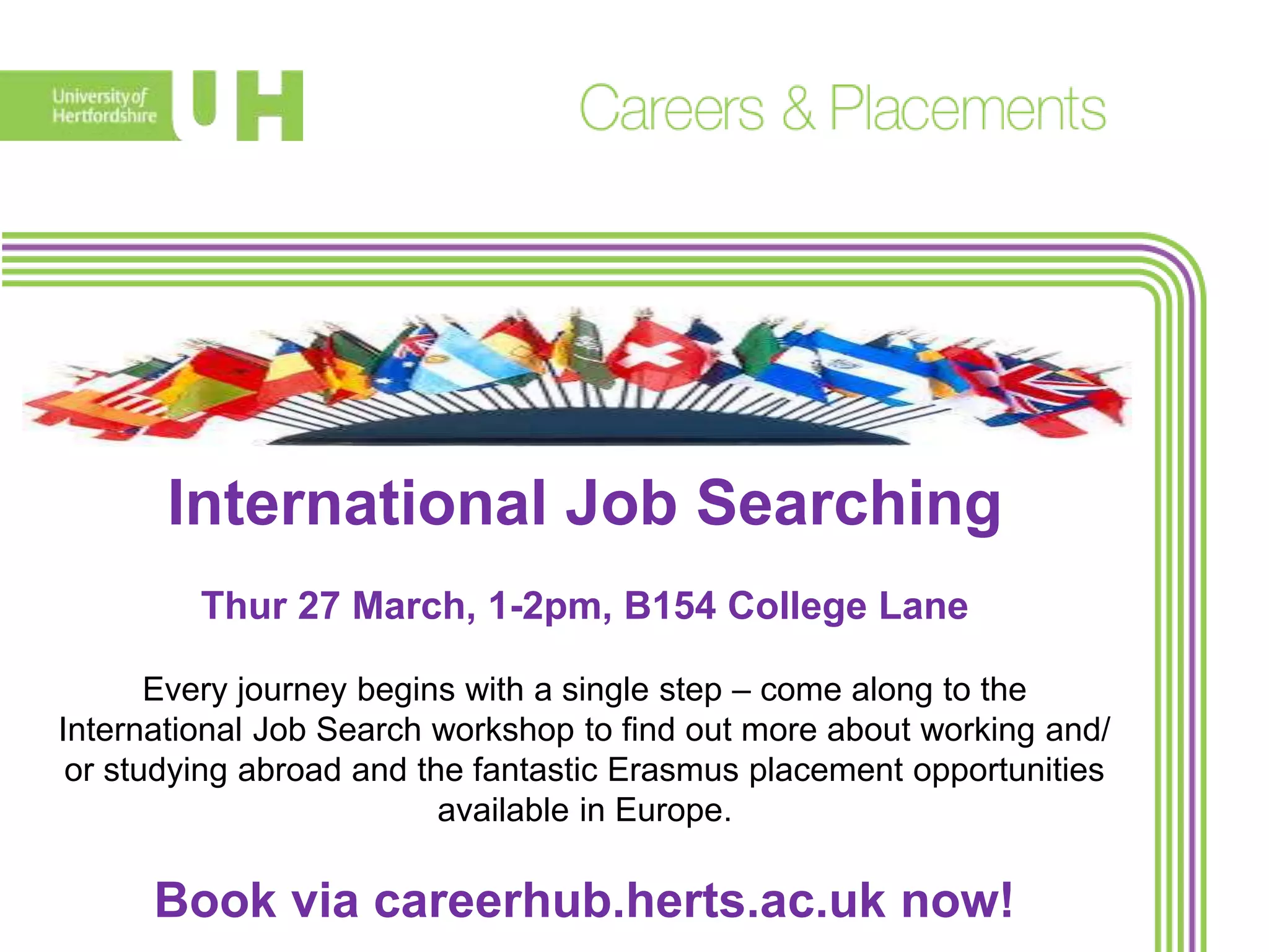 International Job Searching
Thur 27 March, 1-2pm, B154 College Lane
Every journey begins with a single step – come along to the
International Job Search workshop to find out more about working and/
or studying abroad and the fantastic Erasmus placement opportunities
available in Europe.
Book via careerhub.herts.ac.uk now!
 