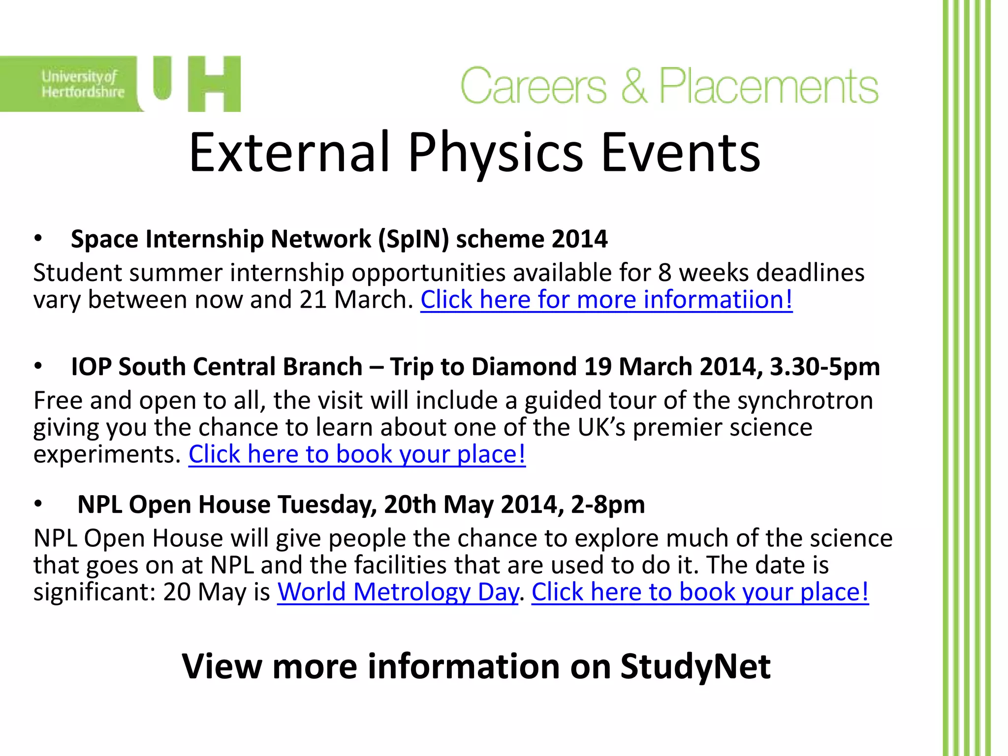 External Physics Events
• Space Internship Network (SpIN) scheme 2014
Student summer internship opportunities available for 8 weeks deadlines
vary between now and 21 March. Click here for more informatiion!
• IOP South Central Branch – Trip to Diamond 19 March 2014, 3.30-5pm
Free and open to all, the visit will include a guided tour of the synchrotron
giving you the chance to learn about one of the UK’s premier science
experiments. Click here to book your place!
• NPL Open House Tuesday, 20th May 2014, 2-8pm
NPL Open House will give people the chance to explore much of the science
that goes on at NPL and the facilities that are used to do it. The date is
significant: 20 May is World Metrology Day. Click here to book your place!
View more information on StudyNet
 