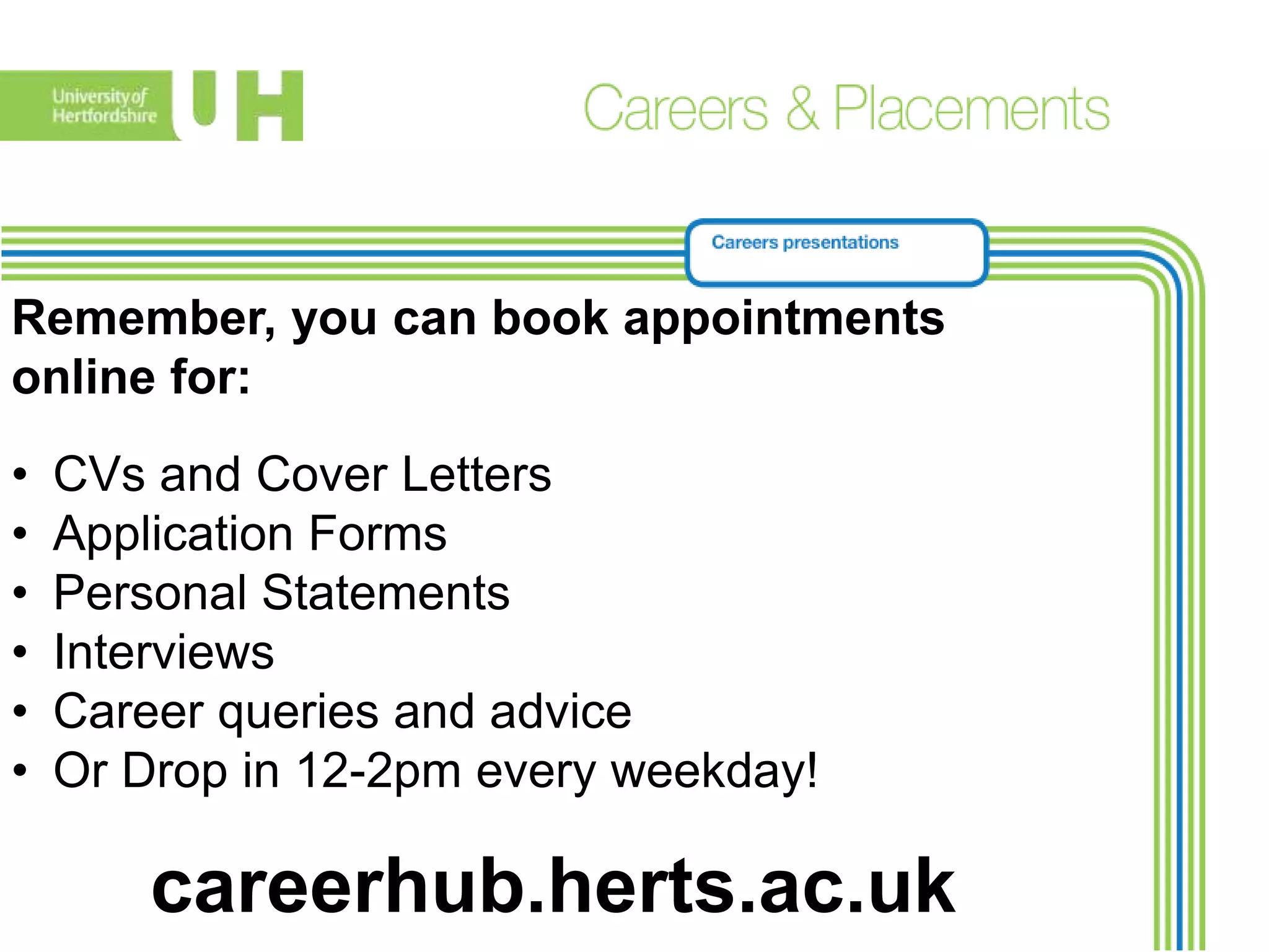 Remember, you can book appointments
online for:
• CVs and Cover Letters
• Application Forms
• Personal Statements
• Interviews
• Career queries and advice
• Or Drop in 12-2pm every weekday!
careerhub.herts.ac.uk
 