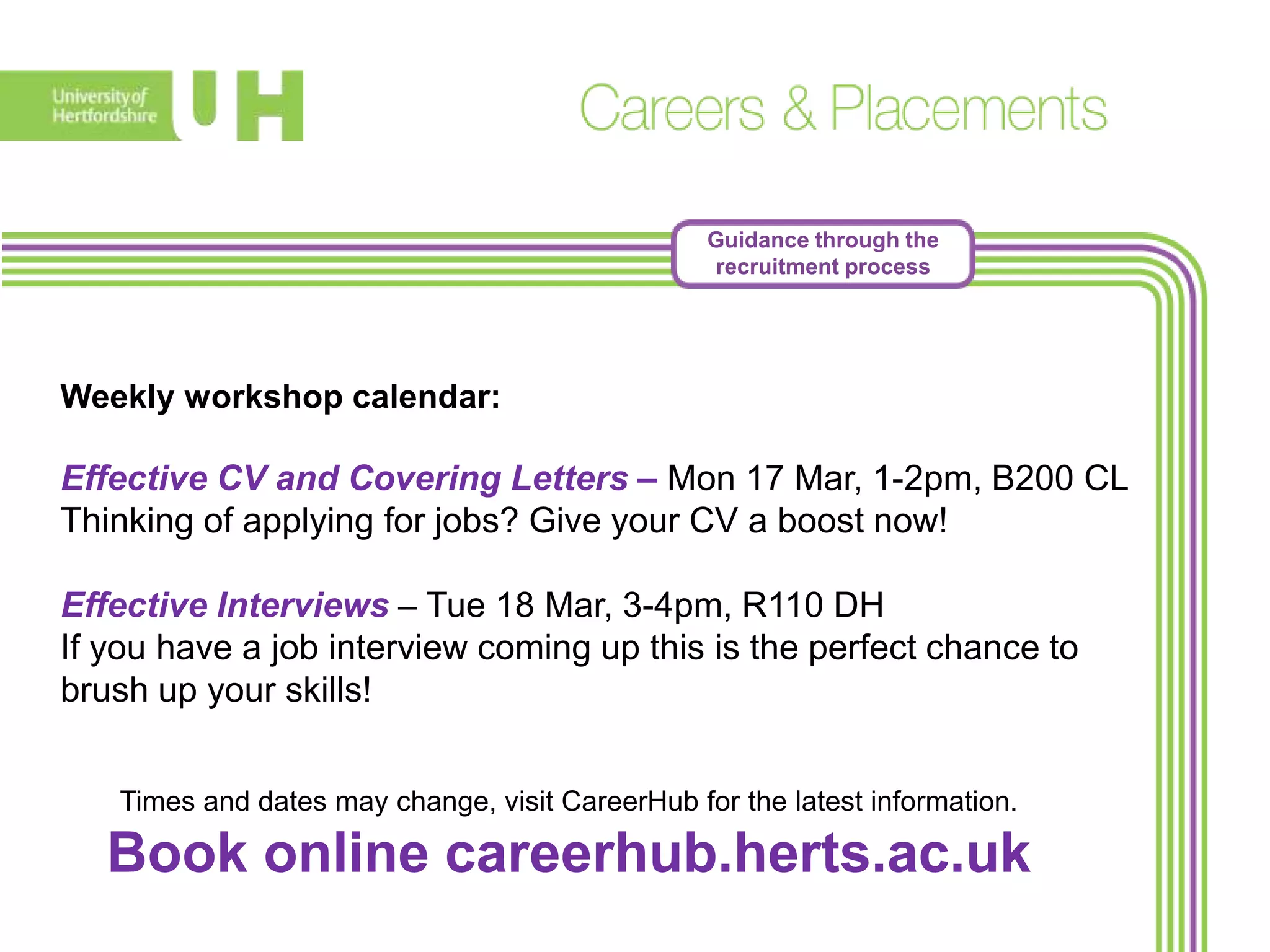 Guidance through the
recruitment process
Weekly workshop calendar:
Effective CV and Covering Letters – Mon 17 Mar, 1-2pm, B200 CL
Thinking of applying for jobs? Give your CV a boost now!
Effective Interviews – Tue 18 Mar, 3-4pm, R110 DH
If you have a job interview coming up this is the perfect chance to
brush up your skills!
Times and dates may change, visit CareerHub for the latest information.
Book online careerhub.herts.ac.uk
 