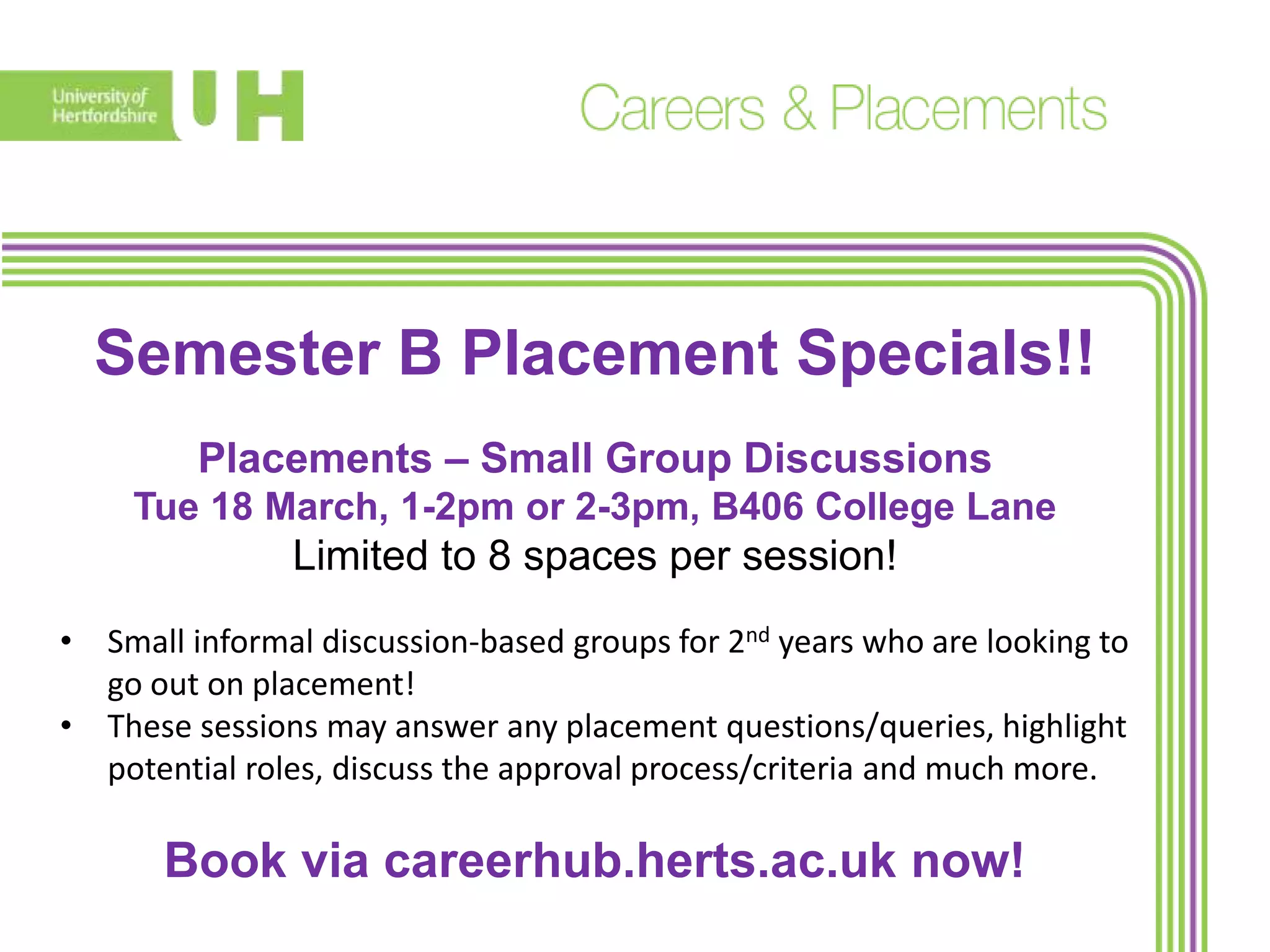 Semester B Placement Specials!!
Placements – Small Group Discussions
Tue 18 March, 1-2pm or 2-3pm, B406 College Lane
Limited to 8 spaces per session!
• Small informal discussion-based groups for 2nd years who are looking to
go out on placement!
• These sessions may answer any placement questions/queries, highlight
potential roles, discuss the approval process/criteria and much more.
Book via careerhub.herts.ac.uk now!
 