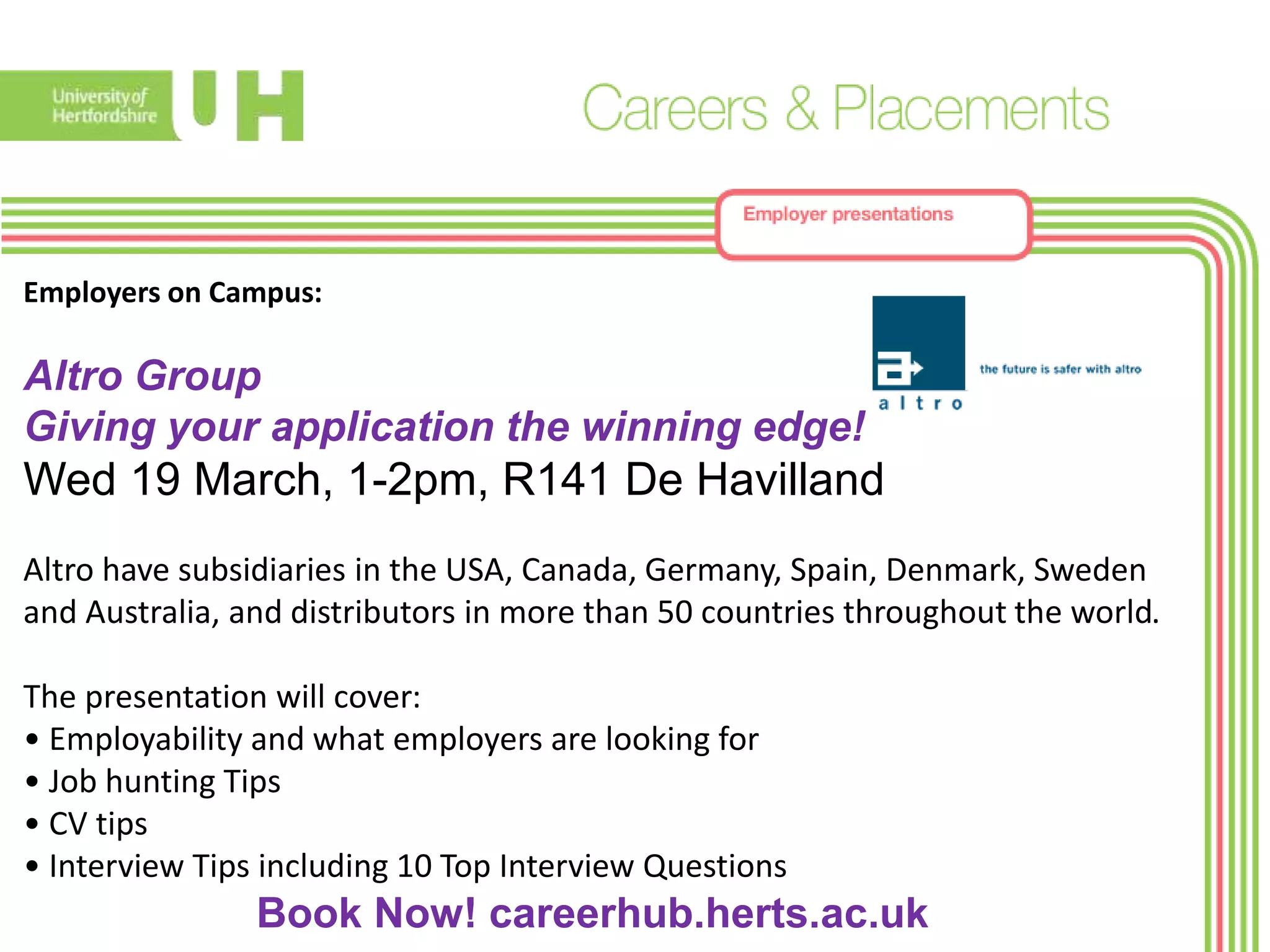 Employers on Campus:
Altro Group
Giving your application the winning edge!
Wed 19 March, 1-2pm, R141 De Havilland
Altro have subsidiaries in the USA, Canada, Germany, Spain, Denmark, Sweden
and Australia, and distributors in more than 50 countries throughout the world.
The presentation will cover:
• Employability and what employers are looking for
• Job hunting Tips
• CV tips
• Interview Tips including 10 Top Interview Questions
Book Now! careerhub.herts.ac.uk
 
