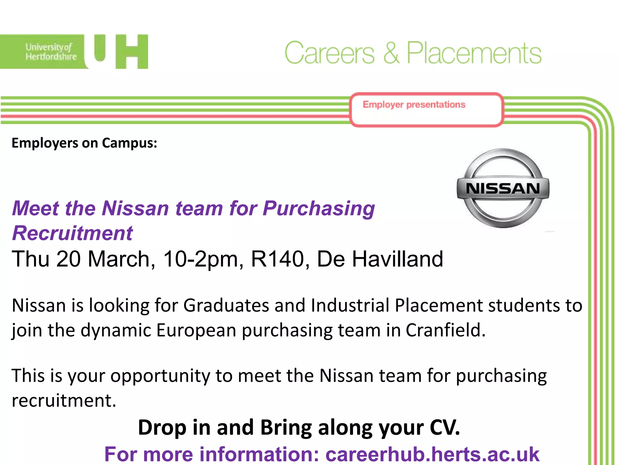Employers on Campus:
Meet the Nissan team for Purchasing
Recruitment
Thu 20 March, 10-2pm, R140, De Havilland
Nissan is looking for Graduates and Industrial Placement students to
join the dynamic European purchasing team in Cranfield.
This is your opportunity to meet the Nissan team for purchasing
recruitment.
Drop in and Bring along your CV.
For more information: careerhub.herts.ac.uk
 