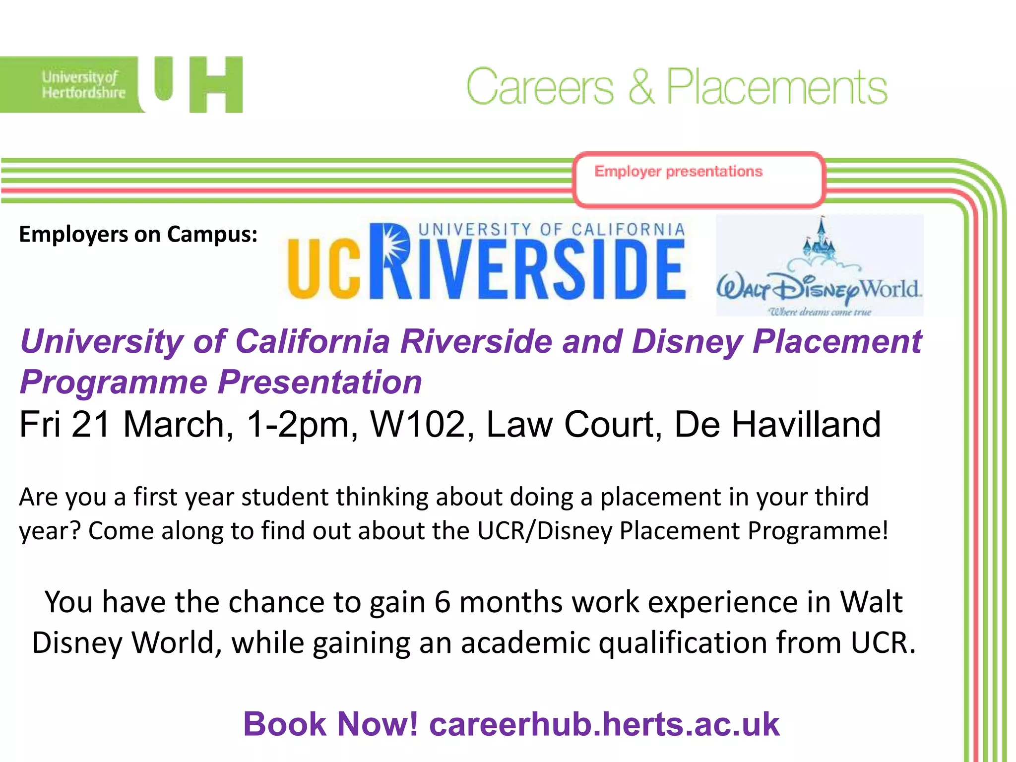 Employers on Campus:
University of California Riverside and Disney Placement
Programme Presentation
Fri 21 March, 1-2pm, W102, Law Court, De Havilland
Are you a first year student thinking about doing a placement in your third
year? Come along to find out about the UCR/Disney Placement Programme!
You have the chance to gain 6 months work experience in Walt
Disney World, while gaining an academic qualification from UCR.
Book Now! careerhub.herts.ac.uk
 