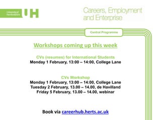 Workshops coming up this week
CVs (resumes) for International Students
Monday 1 February, 13:00 – 14:00, College Lane
CVs Workshop
Monday 1 February, 13:00 – 14:00, College Lane
Tuesday 2 February, 13.00 – 14.00, de Havilland
Friday 5 February, 13.00 – 14.00, webinar
Book via careerhub.herts.ac.uk
Central Programme
 