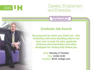 Guidance through the 
recruitment process 
Graduate 
Job 
Search 
Be prepared for when you finish uni – this 
workshop will cover deciding what to do 
next, how to look for jobs, graduate 
schemes and internships and other 
strategies for finding that dream job. 
Date: 
Monday 
27 
October 
Time:14:00-­‐15:00 
Loca>on: 
B154, 
College 
Lane 
 