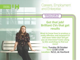 Guidance through the 
recruitment process 
Get 
that 
job! 
Brilliant 
CVs 
that 
get 
results 
Want 
to 
know 
how 
to 
produce 
a 
really 
effec>ve 
and 
targeted 
CV 
and 
cover 
leeer 
that 
will 
get 
you 
an 
interview? 
Come 
along 
to 
this 
workshop 
to 
find 
out 
mo 
re! 
Date: 
Tuesday 
28 
October 
Time:12:00-­‐13:00 
Loca>on: 
N212, 
de 
Havilland 
 