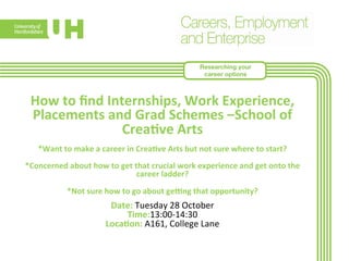 Researching your 
career options 
How 
to 
find 
Internships, 
Work 
Experience, 
Placements 
and 
Grad 
Schemes 
–School 
of 
Crea>ve 
Arts 
*Want 
to 
make 
a 
career 
in 
Crea>ve 
Arts 
but 
not 
sure 
where 
to 
start? 
*Concerned 
about 
how 
to 
get 
that 
crucial 
work 
experience 
and 
get 
onto 
the 
career 
ladder? 
*Not 
sure 
how 
to 
go 
about 
geYng 
that 
opportunity? 
Date: 
Tuesday 
28 
October 
Time:13:00-­‐14:30 
Loca>on: 
A161, 
College 
Lane 
 