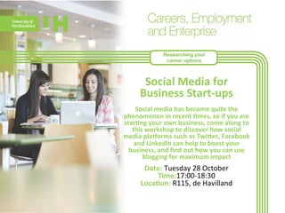 Researching your 
career options 
Social 
Media 
for 
Business 
Start-­‐ups 
Social 
media 
has 
become 
quite 
the 
phenomenon 
in 
recent 
>mes, 
so 
if 
you 
are 
star>ng 
your 
own 
business, 
come 
along 
to 
this 
workshop 
to 
discover 
how 
social 
media 
plahorms 
such 
as 
Twieer, 
Facebook 
and 
LinkedIn 
can 
help 
to 
boost 
your 
business, 
and 
find 
out 
how 
you 
can 
use 
blogging 
for 
m 
aximum 
impact 
Date: 
Tuesday 
28 
October 
Time:17:00-­‐18:30 
Loca>on: 
R115, 
de 
Havilland 
 