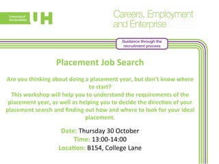 Guidance through the 
recruitment process 
Placement 
Job 
Search 
Are 
you 
thinking 
about 
doing 
a 
placement 
year, 
but 
don’t 
know 
where 
to 
start? 
This 
workshop 
will 
help 
you 
to 
understand 
the 
requirements 
of 
the 
placement 
year, 
as 
well 
as 
helping 
you 
to 
decide 
the 
direc>on 
of 
your 
placement 
search 
and 
finding 
out 
how 
and 
where 
to 
look 
for 
your 
ideal 
placement. 
Date: 
Thursday 
30 
October 
Time: 
13:00-­‐14:00 
Loca>on: 
B154, 
College 
Lane 
 