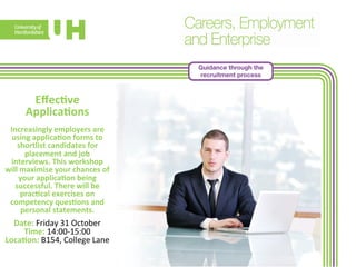 Guidance through the 
recruitment process 
Effec>ve 
Applica>ons 
Increasingly 
employers 
are 
using 
applica>on 
forms 
to 
shortlist 
candidates 
for 
placement 
and 
job 
interviews. 
This 
workshop 
will 
maximise 
your 
chances 
of 
your 
applica>on 
being 
successful. 
There 
will 
be 
prac>cal 
exercises 
on 
competency 
ques>ons 
and 
personal 
s 
tatements. 
Date: 
Friday 
31 
October 
Time: 
14:00-­‐15:00 
Loca>on: 
B154, 
College 
Lane 
 