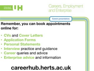 Careers presentations 
Remember, you can book appointments 
online for: 
• CVs and Cover Letters 
• Application Forms 
• Personal Statements 
• Interview practice and guidance 
• Career queries and advice 
• Enterprise advice and information 
careerhub.herts.ac.uk 

