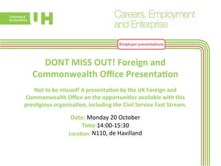 Employer presentations 
DONT 
MISS 
OUT! 
Foreign 
and 
Commonwealth 
Office 
Presenta>on 
Not 
to 
be 
missed! 
A 
presenta>on 
by 
the 
UK 
Foreign 
and 
Commonwealth 
Office 
on 
the 
opportuni>es 
available 
with 
this 
pres>gious 
organisa>on, 
including 
the 
Civil 
Service 
Fast 
Stream. 
Date: 
Monday 
20 
October 
Time:14:00-­‐15:30 
Loca>on: 
N110, 
de 
Havilland 
 