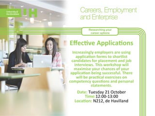 Researching your 
career options 
Effec>ve 
Applica>ons 
Increasingly 
employers 
are 
using 
applica>on 
forms 
to 
shortlist 
candidates 
for 
placement 
and 
job 
interviews. 
This 
workshop 
will 
maximise 
your 
chances 
of 
your 
applica>on 
being 
successful. 
There 
will 
be 
prac>cal 
exercises 
on 
competency 
ques>ons 
and 
personal 
statem 
ents. 
Date: 
Tuesday 
21 
October 
Time:12:00-­‐13:00 
Loca>on: 
N212, 
de 
Havilland 
 